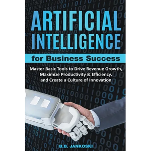 Artificial Intelligence For Business: Master Basic Tools To Drive Revenue Growth, Maximize Productivity & Efficiency, And Create A Culture Of Innovati - Paperback