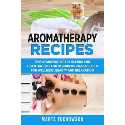 Aromatherapy Recipes: Simple Aromatherapy Blends and Essential Oils for Beginners. Massage Oils for Wellness, Beauty and Relaxation - Paperback