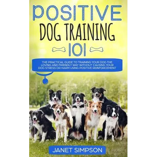 Positive Dog Training 101: The Practical Guide to Training Your Dog the Loving and Friendly Way Without Causing your Dog Stress or Harm Using Positive - Paperback