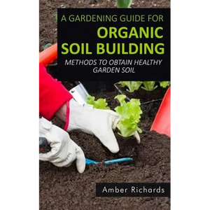 A Gardening Guide For Organic Soil Building: Methods to Obtain Healthy Garden Soil - Paperback
