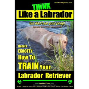 Think Like a Labrador, But Don't Eat Your Poop! Labrador Breed Expert Dog Training: Here's Exactly How to Train Your Labrador - Paperback