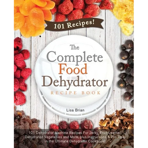 The Complete Food Dehydrator Recipe Book: 101 Dehydrator Machine Recipes For Jerky, Fruit Leather, Dehydrated Vegetables and More, plus Instructions & - Paperback