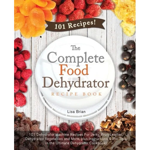 The Complete Food Dehydrator Recipe Book: 101 Dehydrator Machine Recipes For Jerky, Fruit Leather, Dehydrated Vegetables and More, plus Instructions & - Paperback