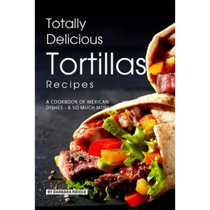 Totally Delicious Tortillas Recipes: A Cookbook of Mexican Dishes - SO Much More! - Paperback