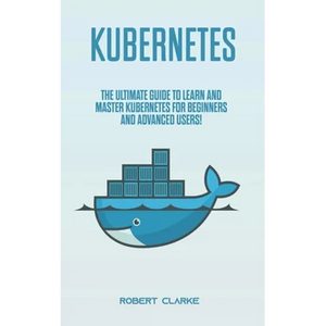Kubernetes: The Ultimate Guide to Learn and Master Kubernetes for Beginners and Advanced Users! - Paperback