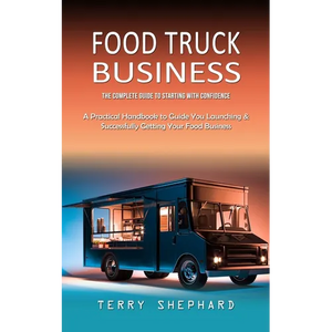 Food Truck Business: The Complete Guide to Starting With Confidence (A Practical Handbook to Guide You Launching & Successfully Getting Your Food Busi - Paperback