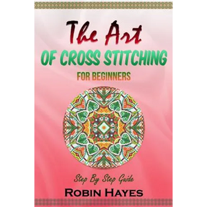 The Art of Cross Stitching for Beginners: Step By Step Guide - Paperback