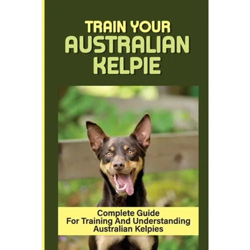 Train Your Australian Kelpie: Complete Guide For Training And Understanding Australian Kelpies: Australian Kelpie Training For Dummies - Paperback
