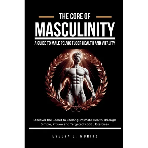 The Core of Masculinity: A Guide to Male Pelvic Floor Health and Vitality: Discover the Secret to Lifelong Intimate Health Through Simple, Proven and - Paperback