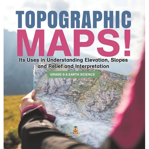 Topographic Maps! Its Uses in Understanding Elevation, Slopes and Relief and Interpretation Grade 6-8 Earth Science - Hardcover