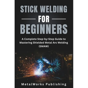 Stick Welding for Beginners: A Complete Step-by-Step Guide to Mastering Shielded Metal Arc Welding (SMAW) - Paperback