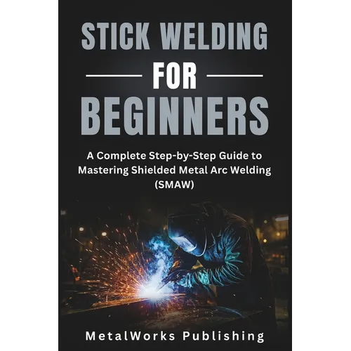 Stick Welding for Beginners: A Complete Step-by-Step Guide to Mastering Shielded Metal Arc Welding (SMAW) - Paperback