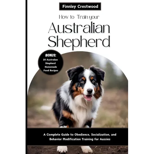 How to Train Your Australian Shepherd: A Complete Guide to Obedience, Socialization, and Behavior Modification Training for Aussies - Paperback