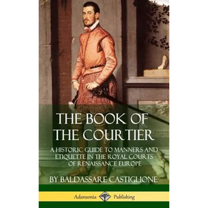 The Book of the Courtier: A Historic Guide to Manners and Etiquette in the Royal Courts of Renaissance Europe (Hardcover) - Hardcover