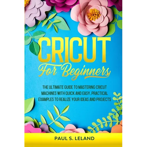 Cricut for Beginners: The Ultimate Guide to Mastering Cricut Machines With Quick and Easy, Practical Examples to Realize Your Ideas and Projects - Paperback