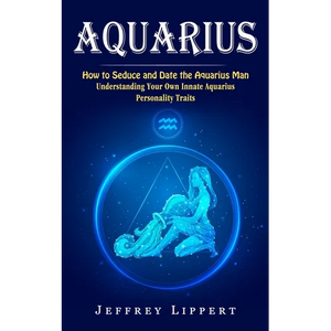Aquarius: How to Seduce and Date the Aquarius Man (Understanding Your Own Innate Aquarius Personality Traits) - Paperback