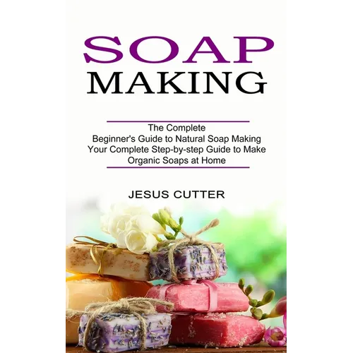 Soap Making Recipes: The Complete Beginner's Guide to Natural Soap Making (Your Complete Step-by-step Guide to Make Organic Soaps at Home) - Paperback