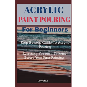 Acrylic Paint Pouring For Beginners: Step By Step Guide To Acrylic Pouring: Everthing You Need To know Before Your First Painting - Paperback