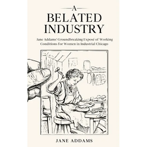 A Belated Industry: Jane Addams' Groundbreaking Exposé of Working Conditions for Women in Industrial Chicago (Annotated) - Paperback
