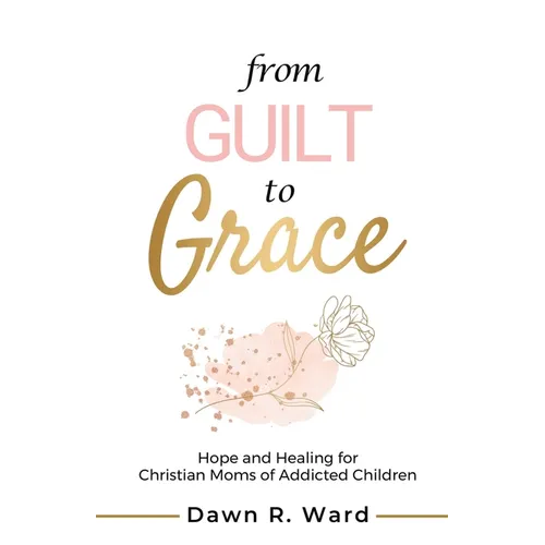 From Guilt to Grace: Hope and Healing for Christian Moms of Addicted Children