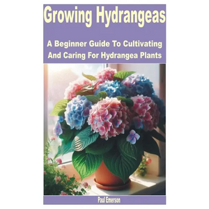 Growing Hydrangeas: A Beginner Guide to Cultivating and Caring for Hydrangea Plants - Paperback