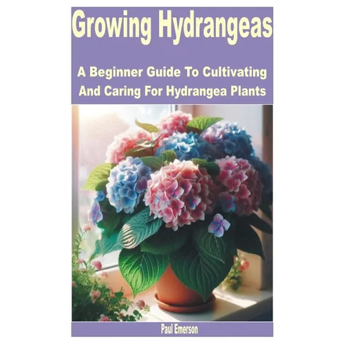 Growing Hydrangeas: A Beginner Guide to Cultivating and Caring for Hydrangea Plants - Paperback