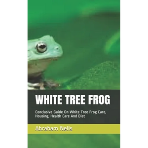 White Tree Frog: Conclusive Guide On White Tree Frog Care, Housing, Health Care And Diet - Paperback