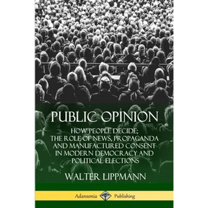 Public Opinion: How People Decide; The Role of News, Propaganda and Manufactured Consent in Modern Democracy and Political Elections - Paperback