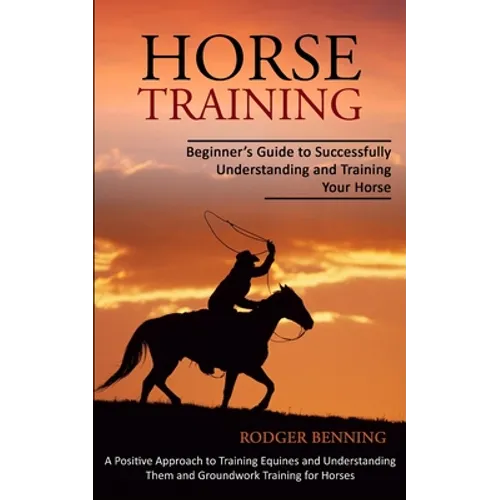 Horse Training: Beginner's Guide to Successfully Understanding and Training Your Horse (A Positive Approach to Training Equines and Understanding Them - Paperback