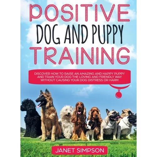 Positive Dog and Puppy Training Discover How to Raise an Amazing and Happy Puppy and Train your Dog the Loving and Friendly Way without Causing Your D - Hardcover